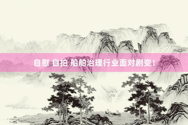 自慰 自拍 船舶治理行业面对剧变！