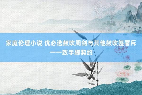 家庭伦理小说 优必选鼓吹周剑与其他鼓吹签署斥一一致手脚契约