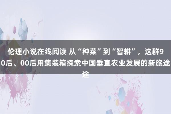 伦理小说在线阅读 从“种菜”到“智耕”，这群90后、00后用集装箱探索中国垂直农业发展的新旅途