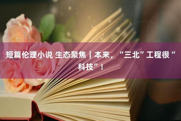 短篇伦理小说 生态聚焦｜本来，“三北”工程很“科技”！