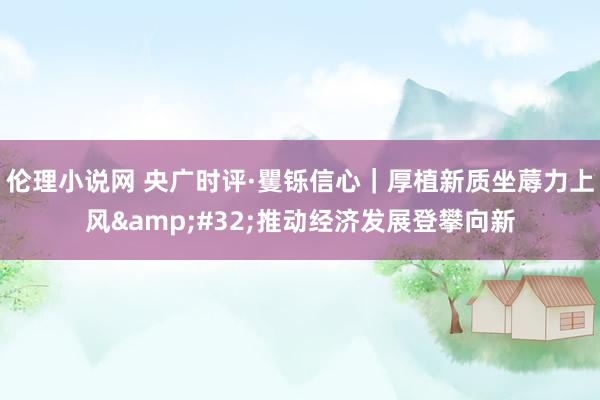 伦理小说网 央广时评·矍铄信心｜厚植新质坐蓐力上风&#32;推动经济发展登攀向新