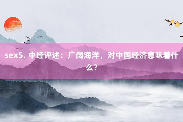 sex5. 中经评述：广阔海洋，对中国经济意味着什么？