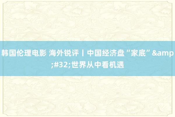 韩国伦理电影 海外锐评丨中国经济盘“家底”&#32;世界从中看机遇
