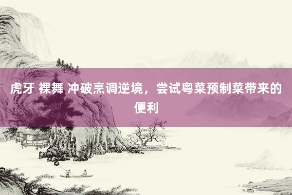 虎牙 裸舞 冲破烹调逆境，尝试粤菜预制菜带来的便利