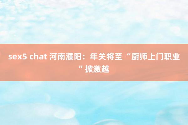 sex5 chat 河南濮阳：年关将至 “厨师上门职业”掀激越