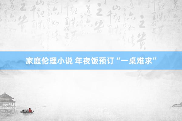 家庭伦理小说 年夜饭预订“一桌难求”