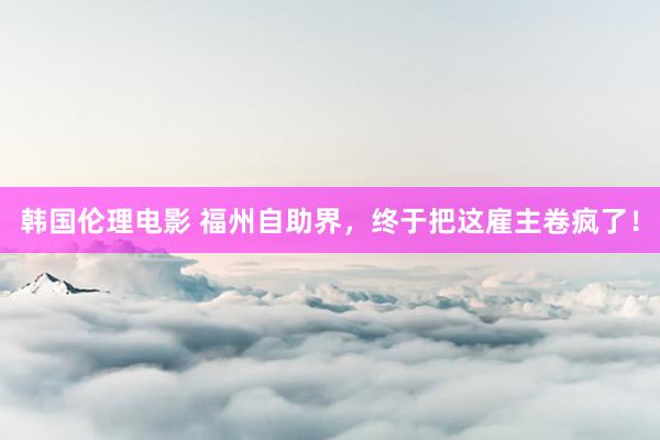 韩国伦理电影 福州自助界，终于把这雇主卷疯了！