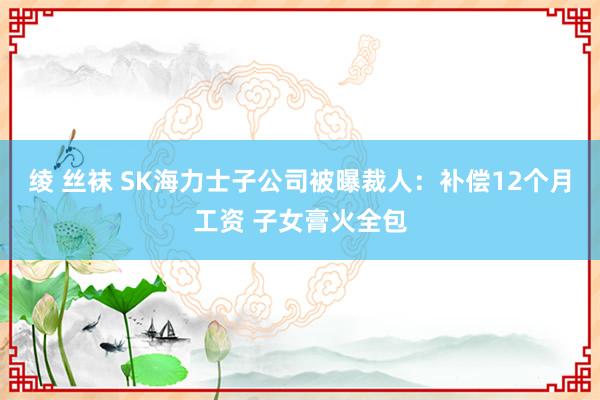 绫 丝袜 SK海力士子公司被曝裁人：补偿12个月工资 子女膏火全包