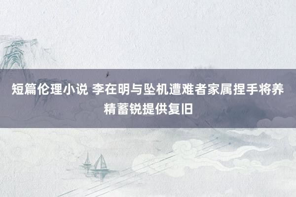短篇伦理小说 李在明与坠机遭难者家属捏手将养精蓄锐提供复旧