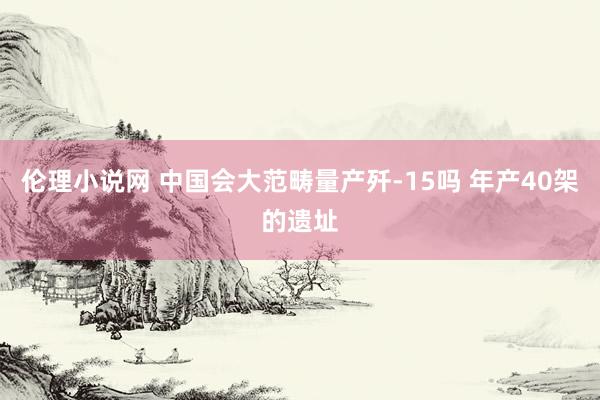 伦理小说网 中国会大范畴量产歼-15吗 年产40架的遗址