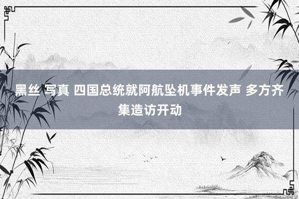 黑丝 写真 四国总统就阿航坠机事件发声 多方齐集造访开动