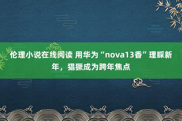 伦理小说在线阅读 用华为“nova13香”理睬新年，猖獗成为跨年焦点