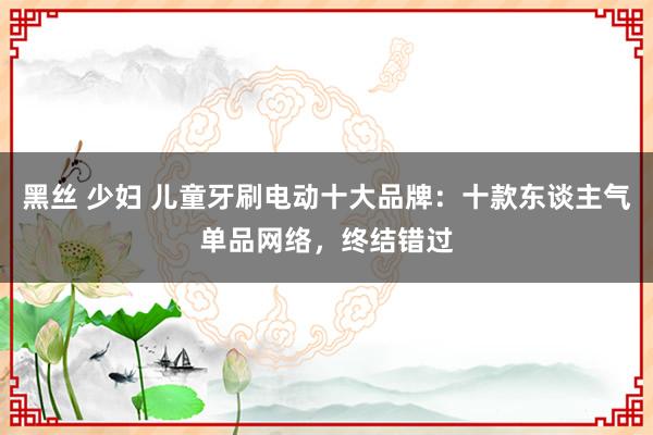 黑丝 少妇 儿童牙刷电动十大品牌：十款东谈主气单品网络，终结错过