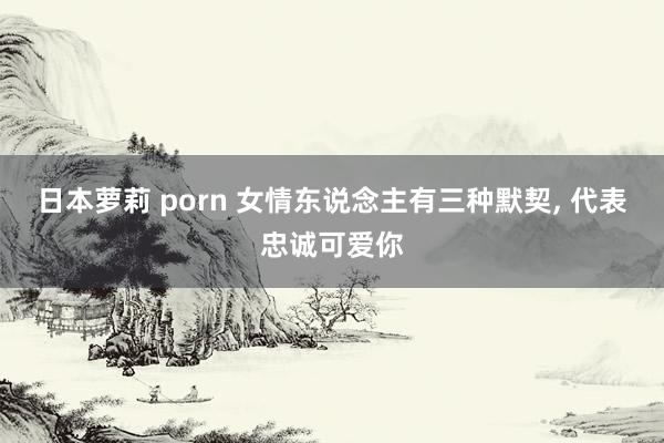 日本萝莉 porn 女情东说念主有三种默契， 代表忠诚可爱你