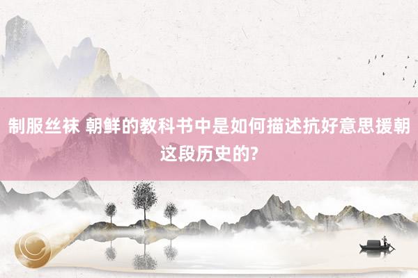 制服丝袜 朝鲜的教科书中是如何描述抗好意思援朝这段历史的?