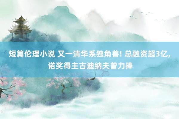 短篇伦理小说 又一清华系独角兽! 总融资超3亿， 诺奖得主古迪纳夫曾力捧