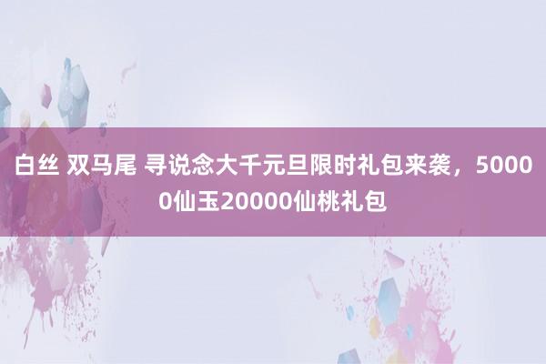 白丝 双马尾 寻说念大千元旦限时礼包来袭，50000仙玉20000仙桃礼包