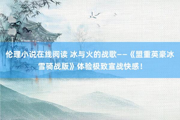 伦理小说在线阅读 冰与火的战歌——《盟重英豪冰雪骑战版》体验极致宣战快感！