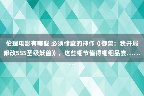 伦理电影有哪些 必须储藏的神作《御兽：我开局修改SSS圣级妖兽》，这些细节值得细细品尝……