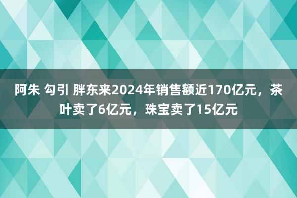 阿朱 勾引 胖东来2024年销售额近170亿元，茶叶卖了6亿元，珠宝卖了15亿元