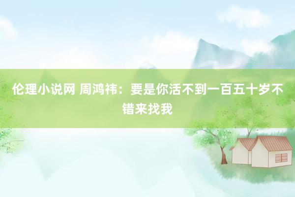 伦理小说网 周鸿祎：要是你活不到一百五十岁不错来找我