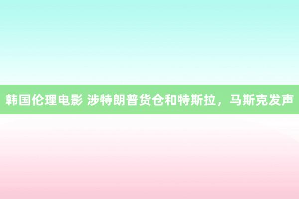 韩国伦理电影 涉特朗普货仓和特斯拉，马斯克发声