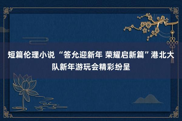 短篇伦理小说 “答允迎新年 荣耀启新篇”港北大队新年游玩会精彩纷呈