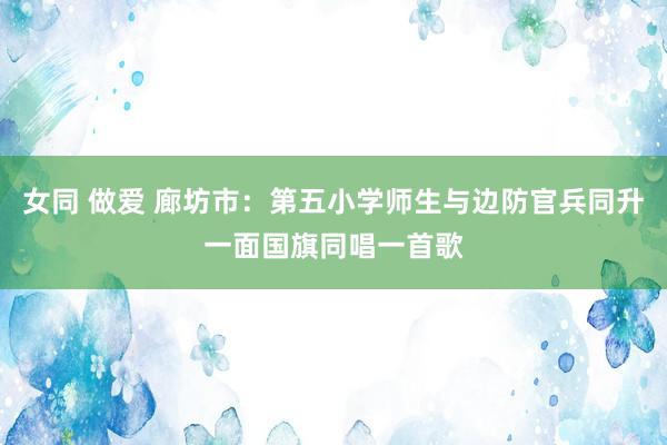 女同 做爱 廊坊市：第五小学师生与边防官兵同升一面国旗同唱一首歌