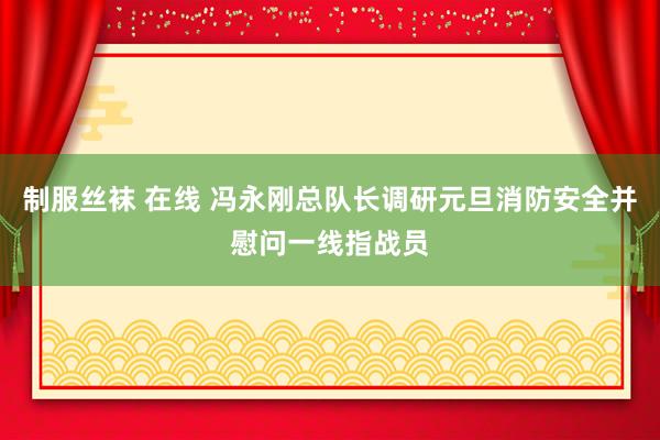 制服丝袜 在线 冯永刚总队长调研元旦消防安全并慰问一线指战员