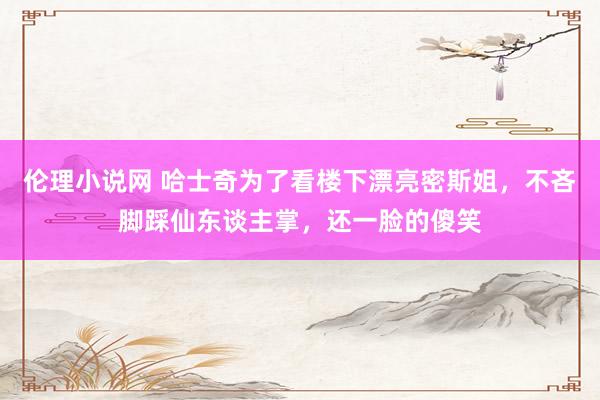 伦理小说网 哈士奇为了看楼下漂亮密斯姐，不吝脚踩仙东谈主掌，还一脸的傻笑