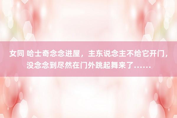 女同 哈士奇念念进屋，主东说念主不给它开门，没念念到尽然在门外跳起舞来了……