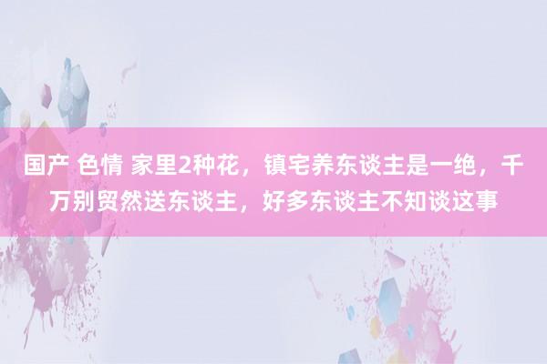 国产 色情 家里2种花，镇宅养东谈主是一绝，千万别贸然送东谈主，好多东谈主不知谈这事
