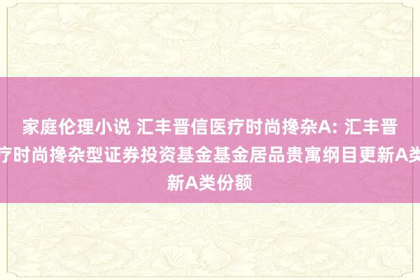 家庭伦理小说 汇丰晋信医疗时尚搀杂A: 汇丰晋信医疗时尚搀杂型证券投资基金基金居品贵寓纲目更新A类份额