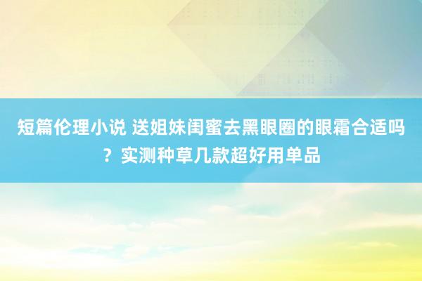 短篇伦理小说 送姐妹闺蜜去黑眼圈的眼霜合适吗？实测种草几款超好用单品