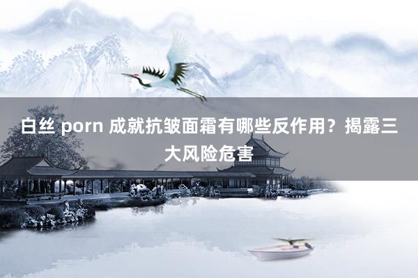 白丝 porn 成就抗皱面霜有哪些反作用？揭露三大风险危害