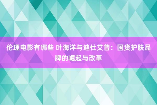 伦理电影有哪些 叶海洋与迪仕艾普：国货护肤品牌的崛起与改革