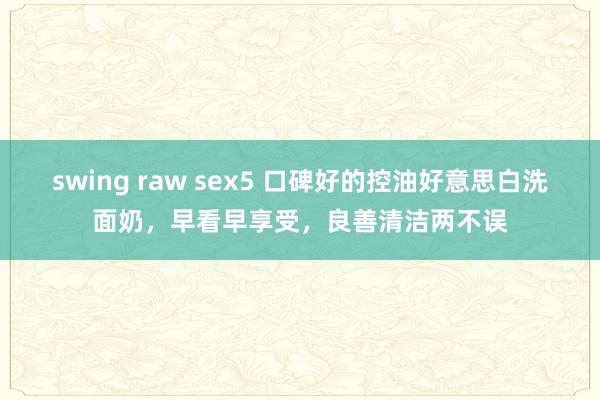 swing raw sex5 口碑好的控油好意思白洗面奶，早看早享受，良善清洁两不误