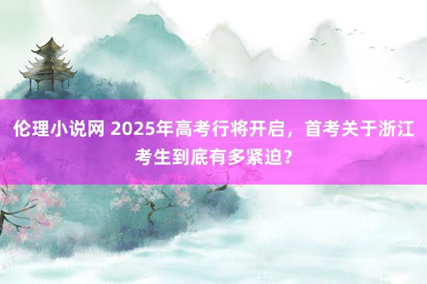 伦理小说网 2025年高考行将开启，首考关于浙江考生到底有多紧迫？