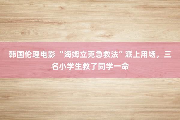 韩国伦理电影 “海姆立克急救法”派上用场，三名小学生救了同学一命