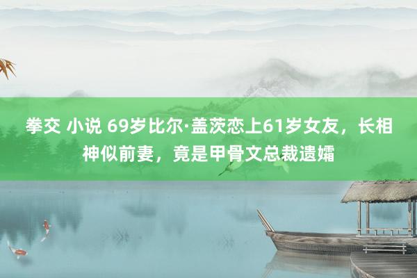 拳交 小说 69岁比尔·盖茨恋上61岁女友，长相神似前妻，竟是甲骨文总裁遗孀