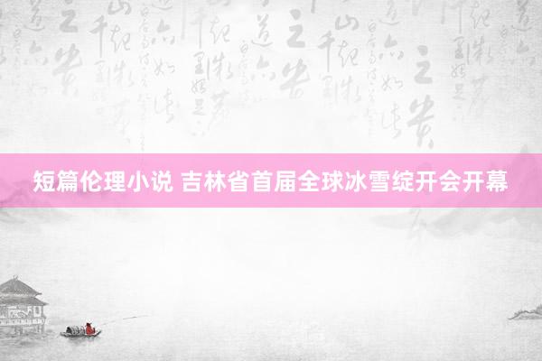 短篇伦理小说 吉林省首届全球冰雪绽开会开幕