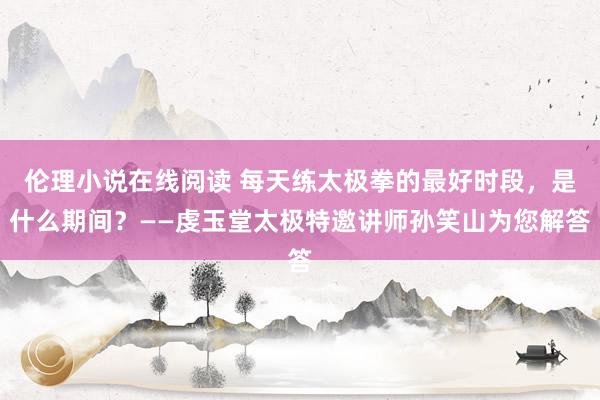 伦理小说在线阅读 每天练太极拳的最好时段，是什么期间？——虔玉堂太极特邀讲师孙笑山为您解答