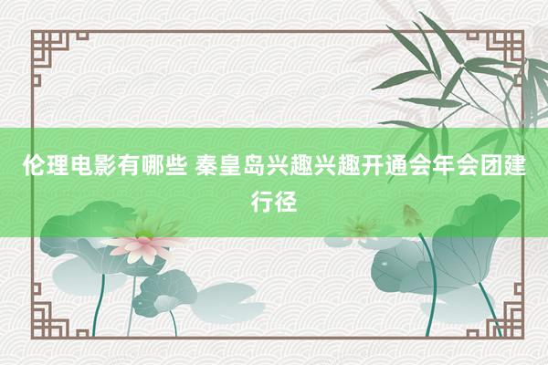 伦理电影有哪些 秦皇岛兴趣兴趣开通会年会团建行径