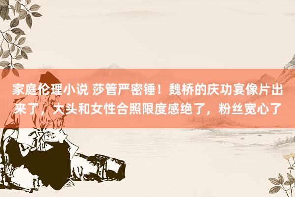 家庭伦理小说 莎管严密锤！魏桥的庆功宴像片出来了，大头和女性合照限度感绝了，粉丝宽心了