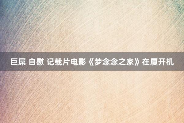 巨屌 自慰 记载片电影《梦念念之家》在厦开机