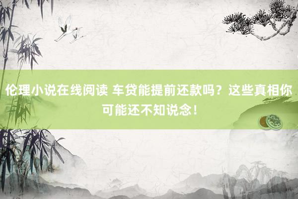 伦理小说在线阅读 车贷能提前还款吗？这些真相你可能还不知说念！