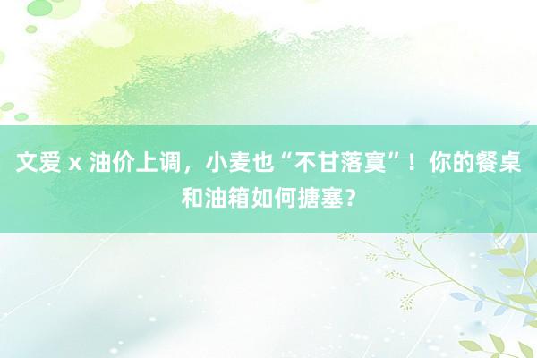 文爱 x 油价上调，小麦也“不甘落寞”！你的餐桌和油箱如何搪塞？