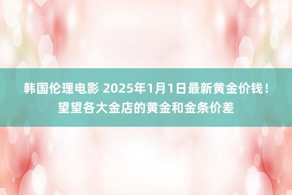 韩国伦理电影 2025年1月1日最新黄金价钱！望望各大金店的黄金和金条价差