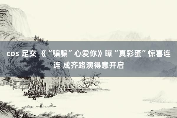 cos 足交 《“骗骗”心爱你》曝“真彩蛋”惊喜连连 成齐路演得意开启