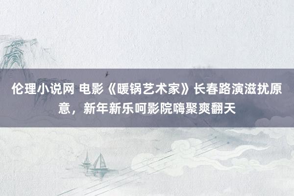 伦理小说网 电影《暖锅艺术家》长春路演滋扰原意，新年新乐呵影院嗨聚爽翻天